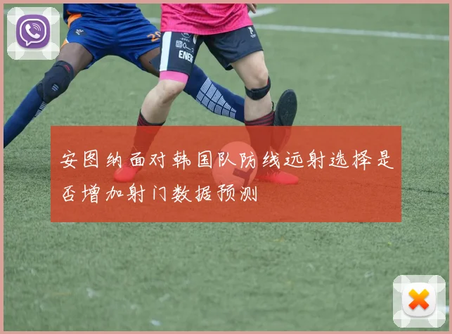 安图纳面对韩国队防线远射选择是否增加射门数据预测