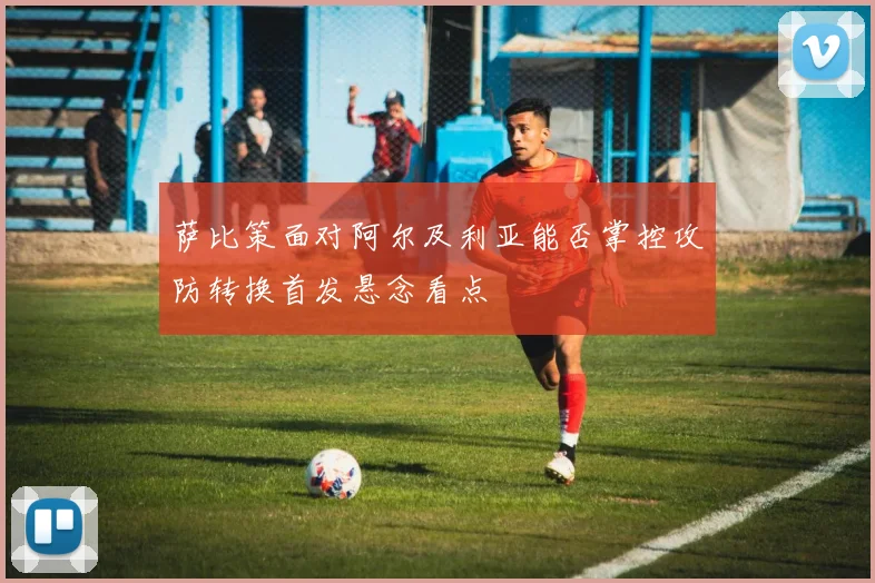 萨比策面对阿尔及利亚能否掌控攻防转换首发悬念看点
