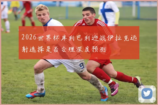 2026世界杯库利巴利迎战伊拉克远射选择是否合理深度预测