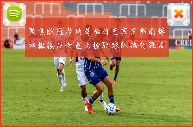 聚焦欧冠摩纳哥面对巴塞罗那前锋回撤接应会重点检验球队执行强度