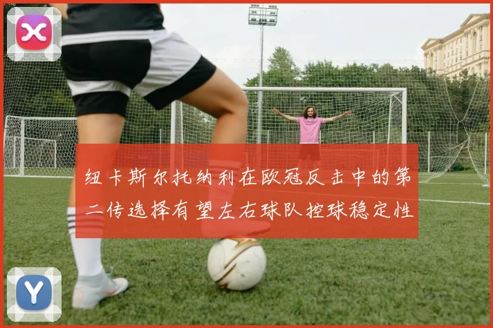 纽卡斯尔托纳利在欧冠反击中的第二传选择有望左右球队控球稳定性