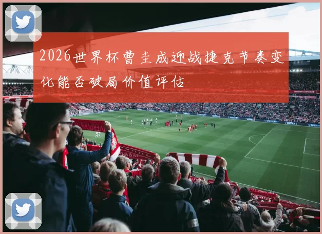 2026世界杯曹圭成迎战捷克节奏变化能否破局价值评估