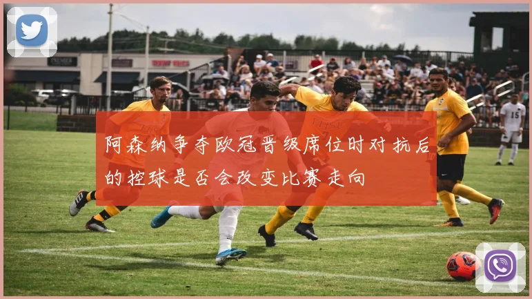 阿森纳争夺欧冠晋级席位时对抗后的控球是否会改变比赛走向