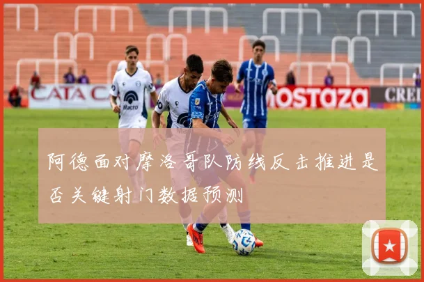 阿德面对摩洛哥队防线反击推进是否关键射门数据预测