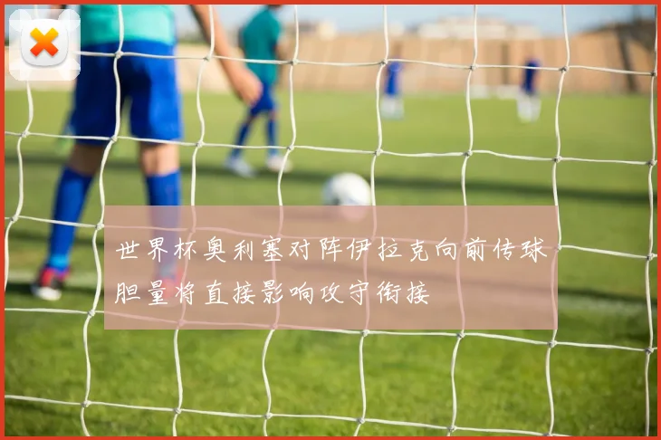世界杯奥利塞对阵伊拉克向前传球胆量将直接影响攻守衔接