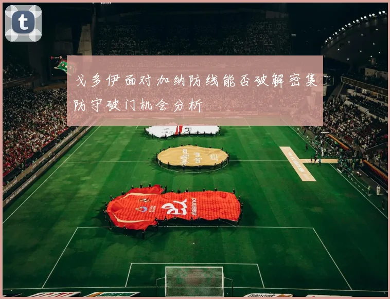 戈多伊面对加纳防线能否破解密集防守破门机会分析