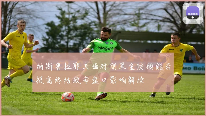 纳斯鲁拉耶夫面对刚果金防线能否提高终结效率盘口影响解读