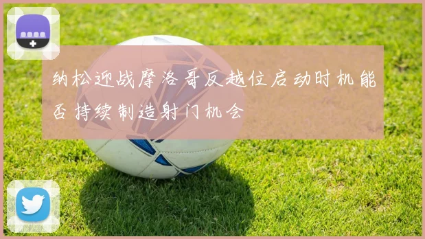 纳松迎战摩洛哥反越位启动时机能否持续制造射门机会
