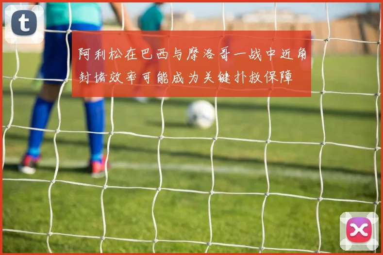 阿利松在巴西与摩洛哥一战中近角封堵效率可能成为关键扑救保障