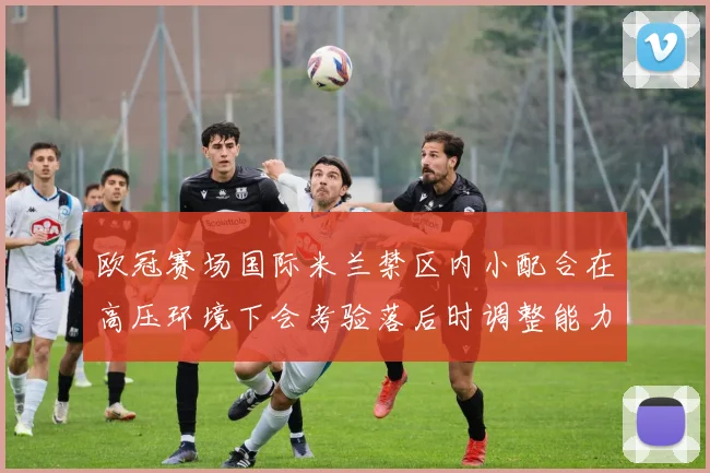 欧冠赛场国际米兰禁区内小配合在高压环境下会考验落后时调整能力