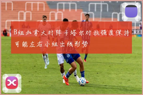 B组加拿大对阵卡塔尔对抗强度保持可能左右小组出线形势