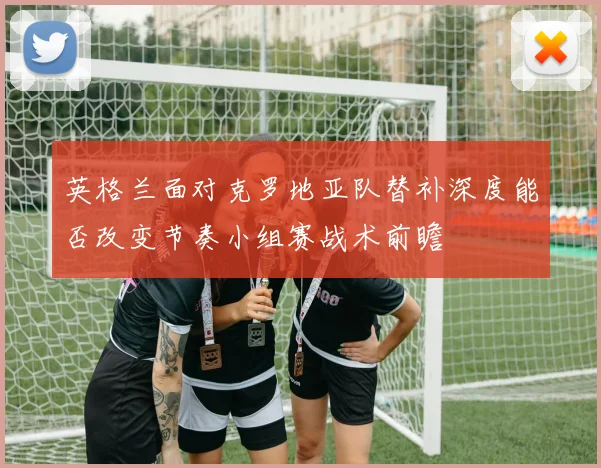 英格兰面对克罗地亚队替补深度能否改变节奏小组赛战术前瞻