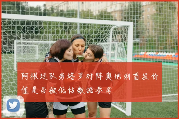 阿根廷队劳塔罗对阵奥地利首发价值是否被低估数据参考