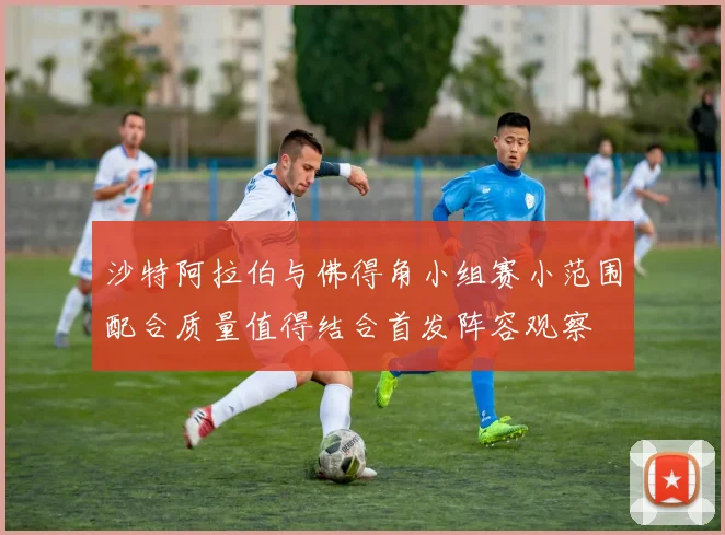 沙特阿拉伯与佛得角小组赛小范围配合质量值得结合首发阵容观察