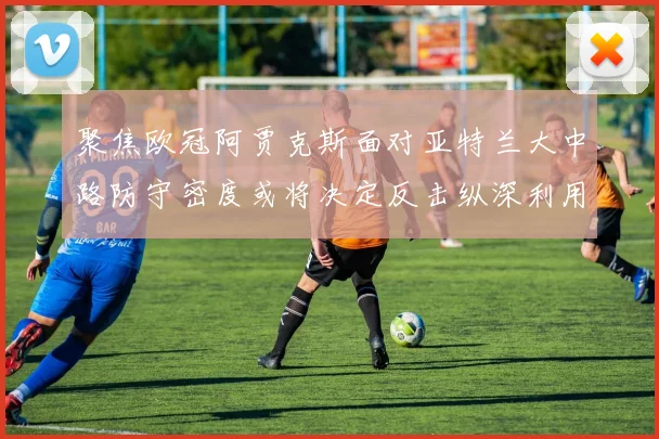 聚焦欧冠阿贾克斯面对亚特兰大中路防守密度或将决定反击纵深利用