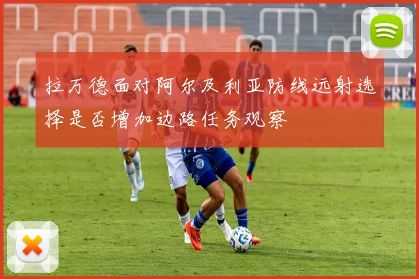 拉万德面对阿尔及利亚防线远射选择是否增加边路任务观察