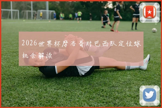 2026世界杯摩洛哥对巴西队定位球机会解读