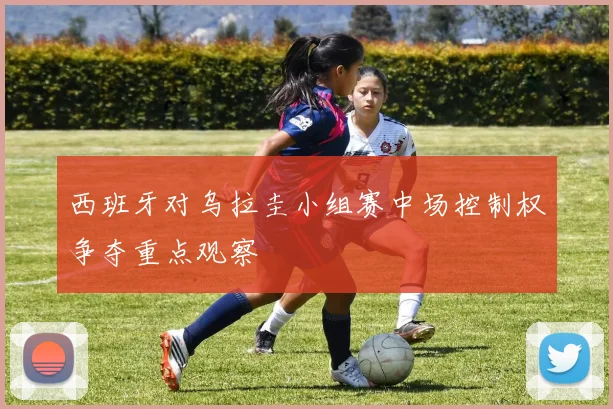 西班牙对乌拉圭小组赛中场控制权争夺重点观察