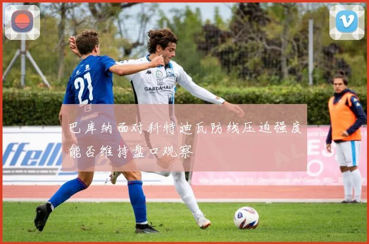 巴库纳面对科特迪瓦防线压迫强度能否维持盘口观察