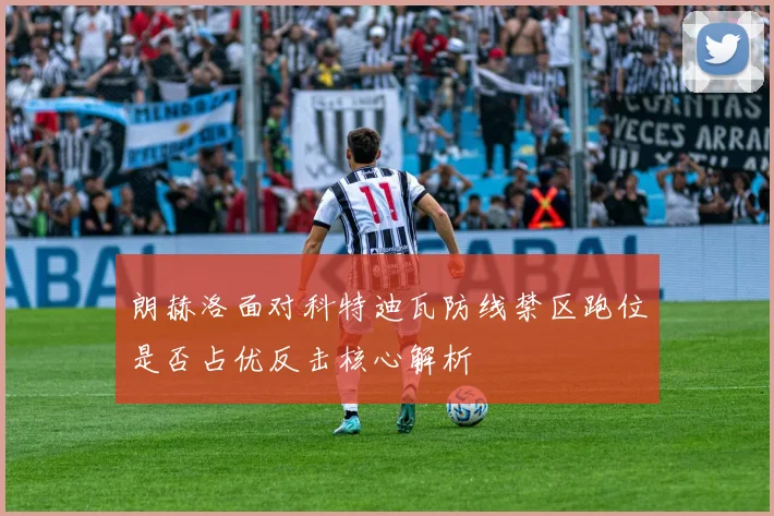 朗赫洛面对科特迪瓦防线禁区跑位是否占优反击核心解析