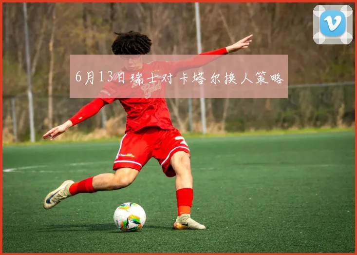 6月13日瑞士对卡塔尔换人策略