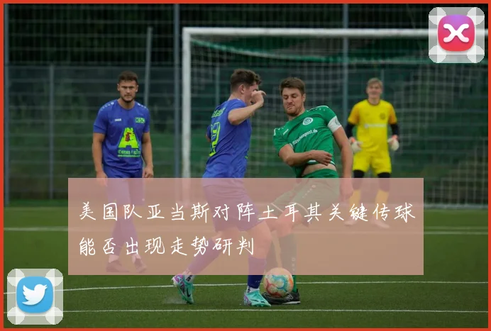 美国队亚当斯对阵土耳其关键传球能否出现走势研判