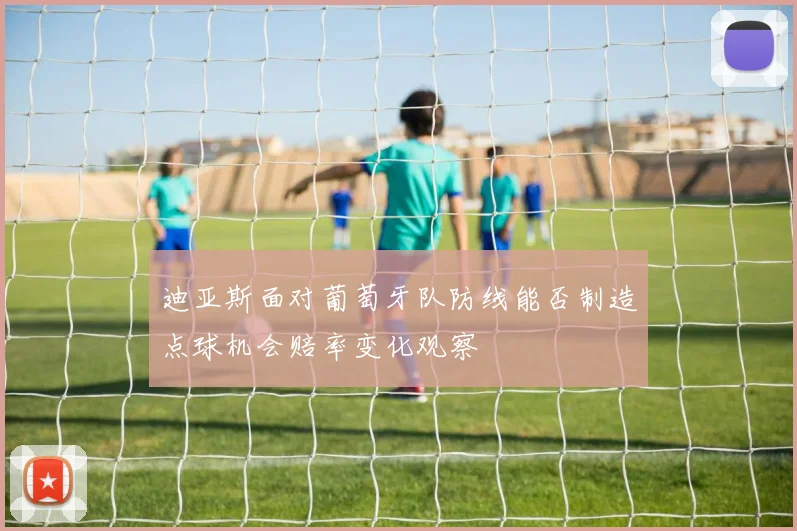 迪亚斯面对葡萄牙队防线能否制造点球机会赔率变化观察