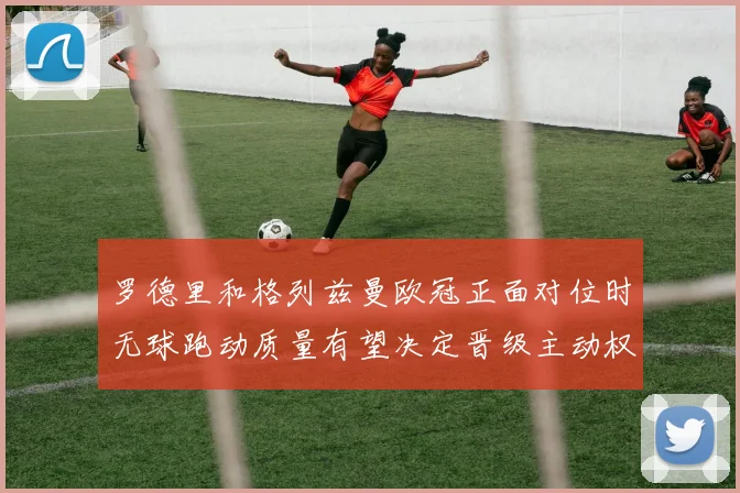 罗德里和格列兹曼欧冠正面对位时无球跑动质量有望决定晋级主动权