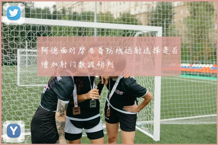 阿德面对摩洛哥防线远射选择是否增加射门数据研判