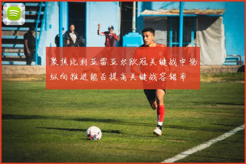 聚焦比利亚雷亚尔欧冠关键战中场纵向推进能否提高关键战容错率