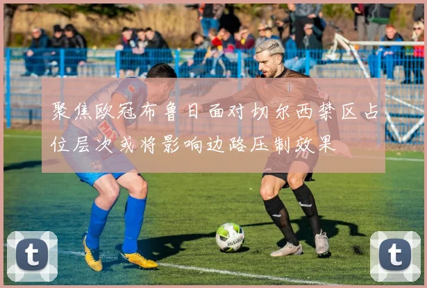 聚焦欧冠布鲁日面对切尔西禁区占位层次或将影响边路压制效果