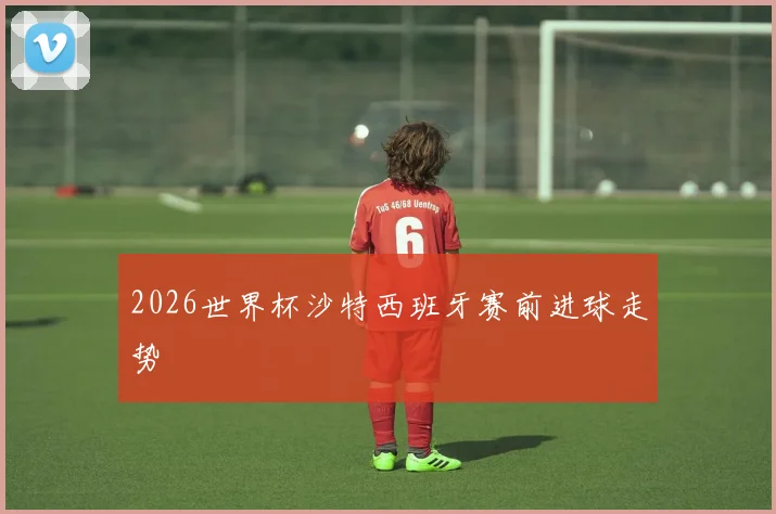 2026世界杯沙特西班牙赛前进球走势