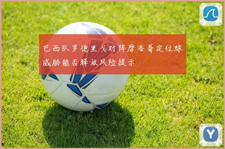 巴西队罗德里戈对阵摩洛哥定位球威胁能否释放风险提示