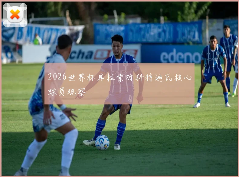 2026世界杯库拉索对科特迪瓦核心球员观察