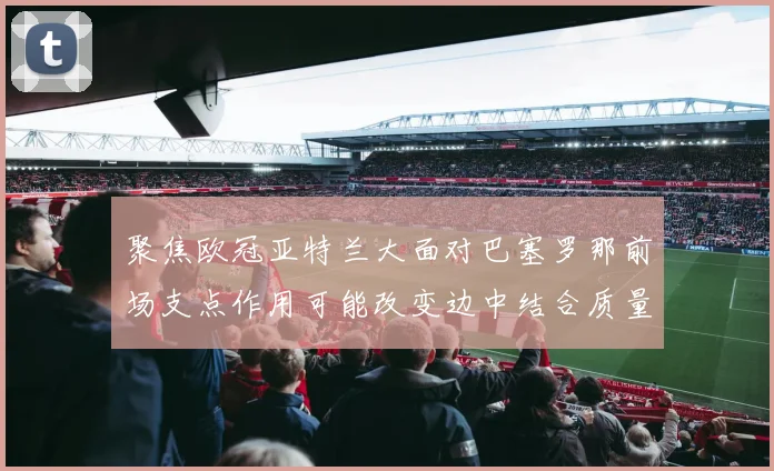 聚焦欧冠亚特兰大面对巴塞罗那前场支点作用可能改变边中结合质量