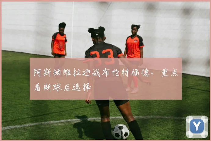 阿斯顿维拉迎战布伦特福德，重点看断球后选择