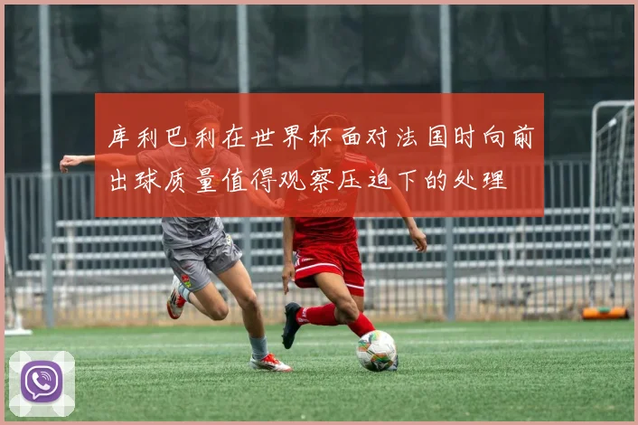 库利巴利在世界杯面对法国时向前出球质量值得观察压迫下的处理