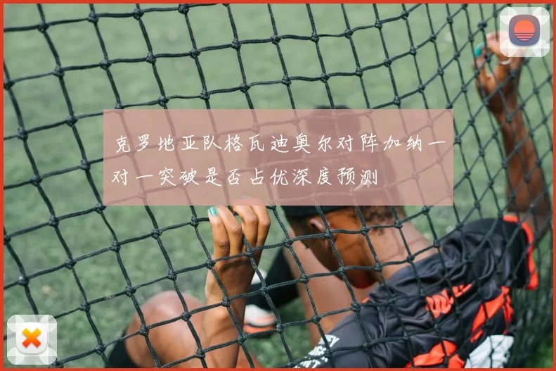 克罗地亚队格瓦迪奥尔对阵加纳一对一突破是否占优深度预测