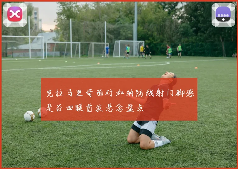 克拉马里奇面对加纳防线射门脚感是否回暖首发悬念盘点
