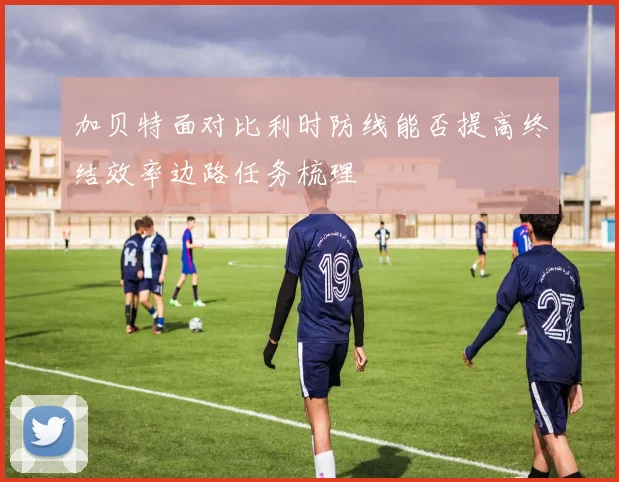 加贝特面对比利时防线能否提高终结效率边路任务梳理