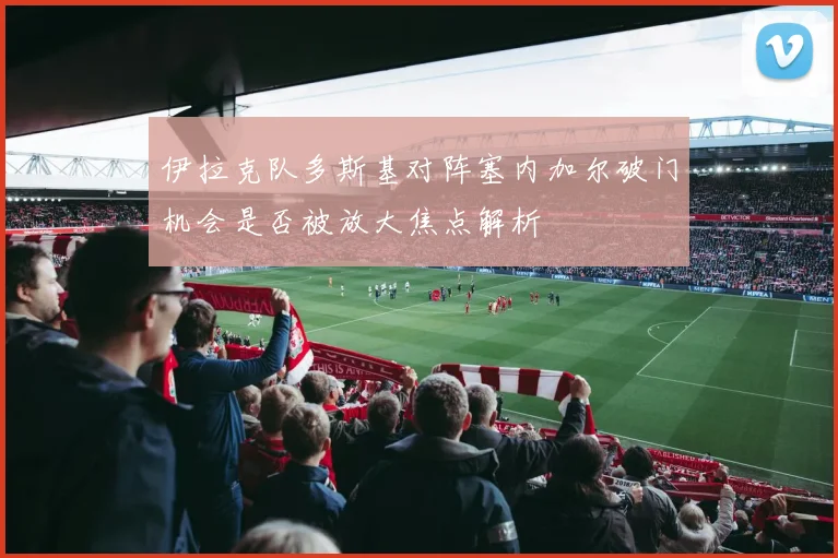 伊拉克队多斯基对阵塞内加尔破门机会是否被放大焦点解析