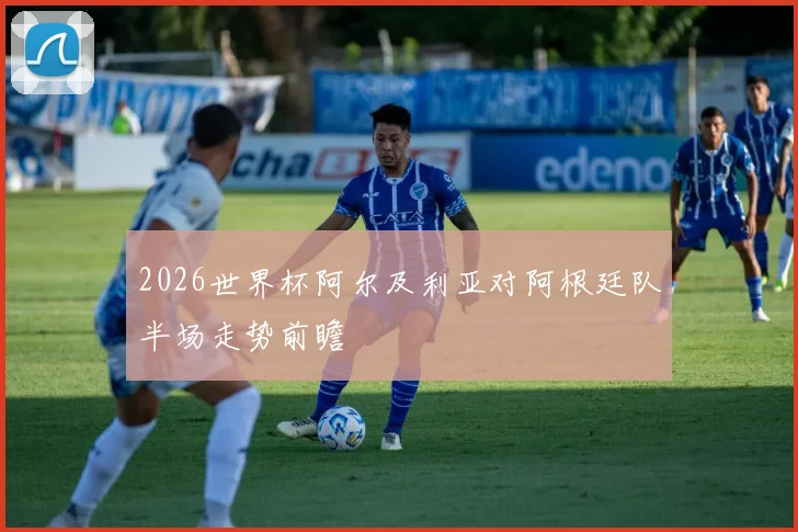 2026世界杯阿尔及利亚对阿根廷队半场走势前瞻