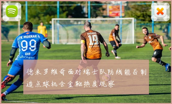 德米罗维奇面对瑞士队防线能否制造点球机会金靴热度观察