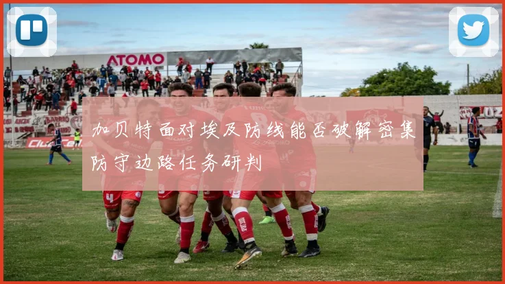 加贝特面对埃及防线能否破解密集防守边路任务研判
