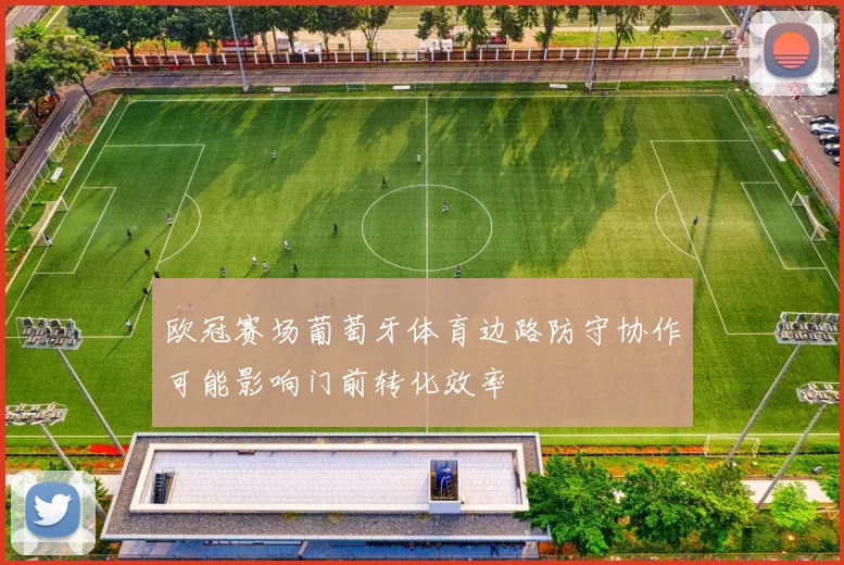 欧冠赛场葡萄牙体育边路防守协作可能影响门前转化效率